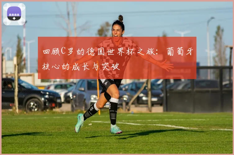 回顾C罗的德国世界杯之旅：葡萄牙核心的成长与突破