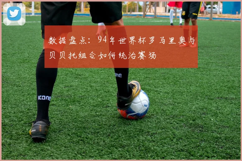 数据盘点：94年世界杯罗马里奥与贝贝托组合如何统治赛场