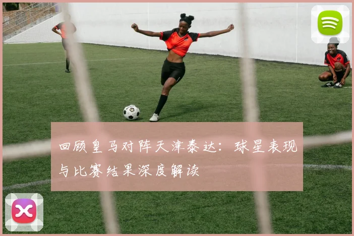 回顾皇马对阵天津泰达：球星表现与比赛结果深度解读