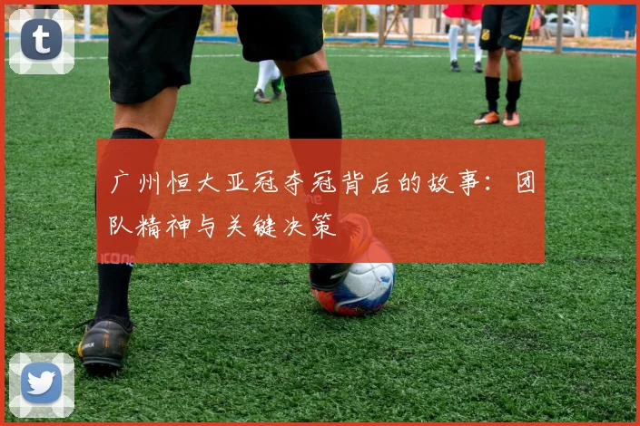 广州恒大亚冠夺冠背后的故事:团队精神与关键决策