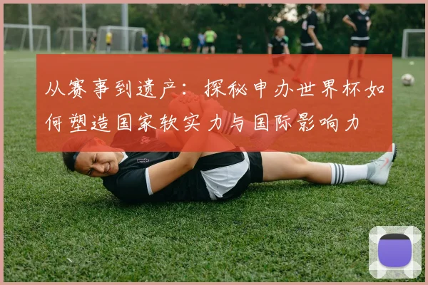 从赛事到遗产:探秘申办世界杯如何塑造国家软实力与国际影响力