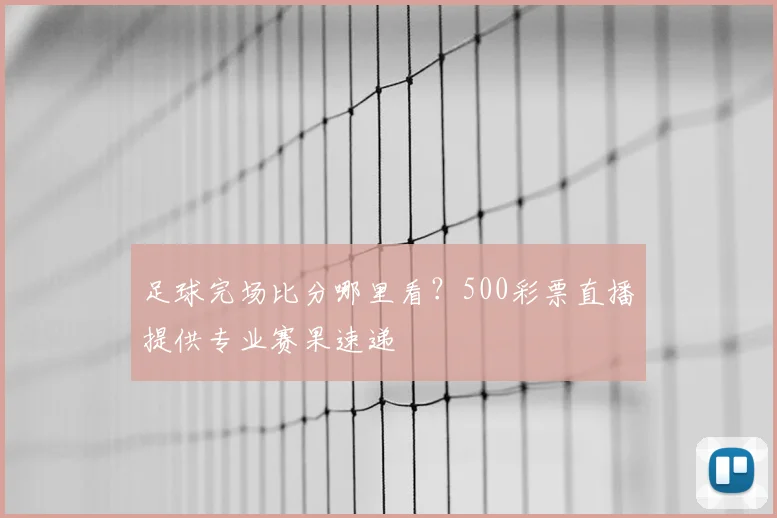 足球完场比分哪里看?500彩票直播提供专业赛果速递