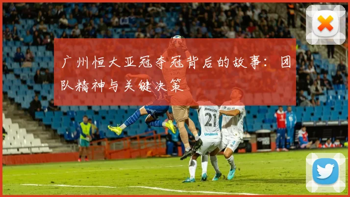 广州恒大亚冠夺冠背后的故事：团队精神与关键决策