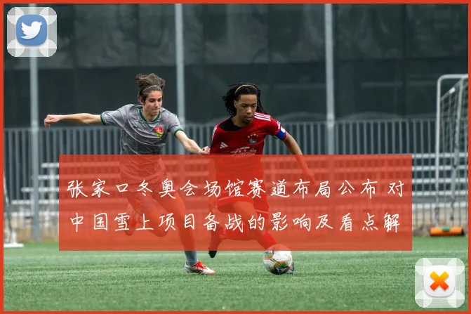 张家口冬奥会场馆赛道布局公布 对中国雪上项目备战的影响及看点解析