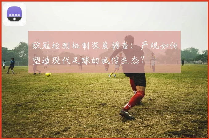 欧冠检测机制深度调查:严规如何塑造现代足球的诚信生态?