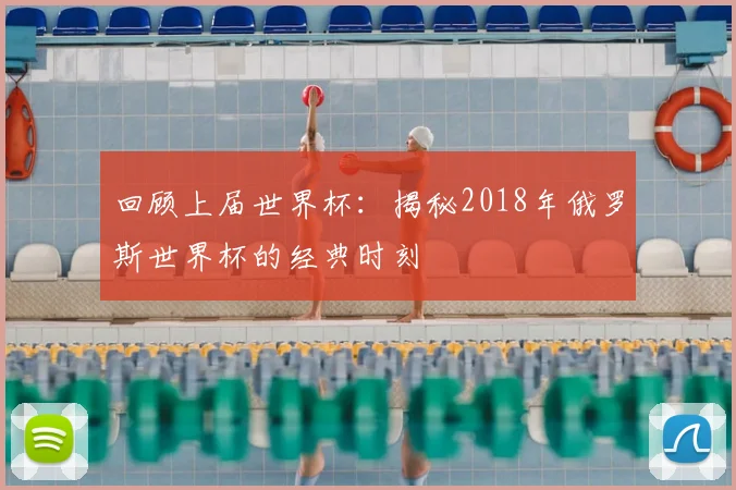 回顾上届世界杯:揭秘2018年俄罗斯世界杯的经典时刻