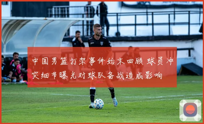 中国男篮打架事件始末回顾 球员冲突细节曝光对球队备战造成影响