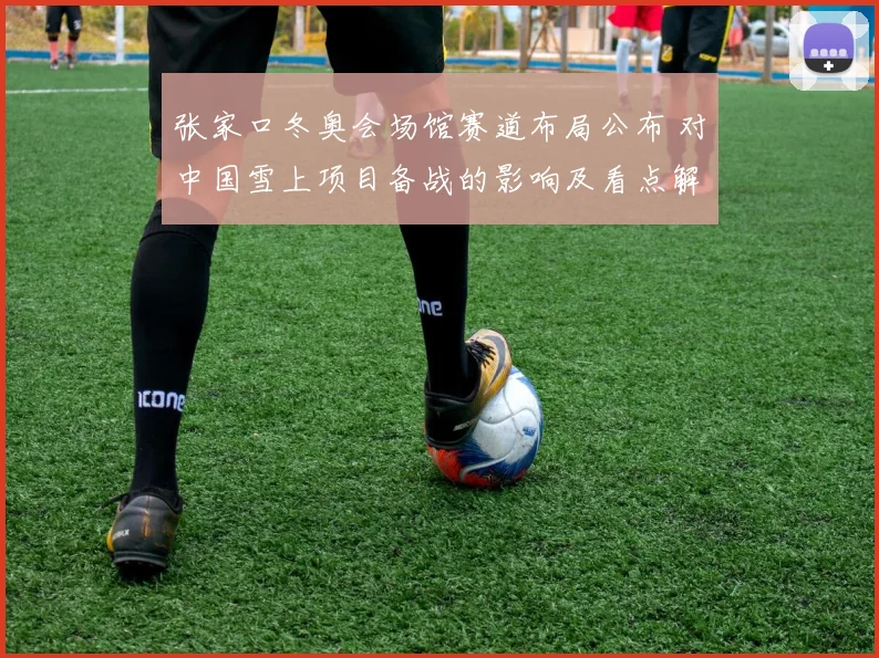 张家口冬奥会场馆赛道布局公布 对中国雪上项目备战的影响及看点解析