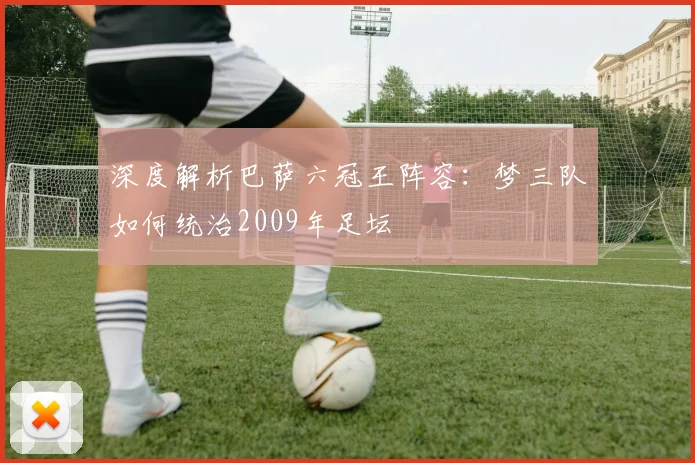 深度解析巴萨六冠王阵容：梦三队如何统治2009年足坛