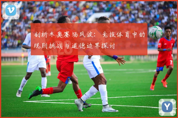 剖析冬奥赛场风波:竞技体育中的规则挑战与道德边界探讨