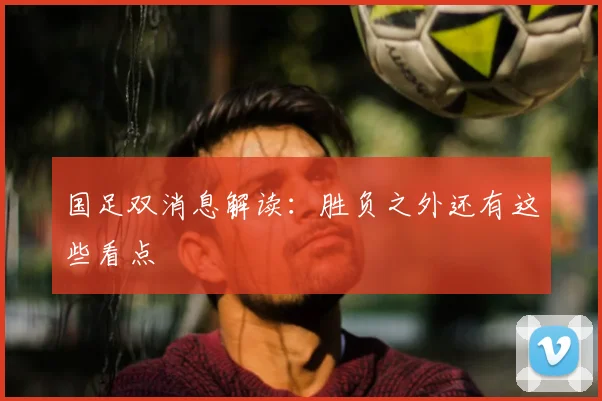 国足双消息解读：胜负之外还有这些看点
