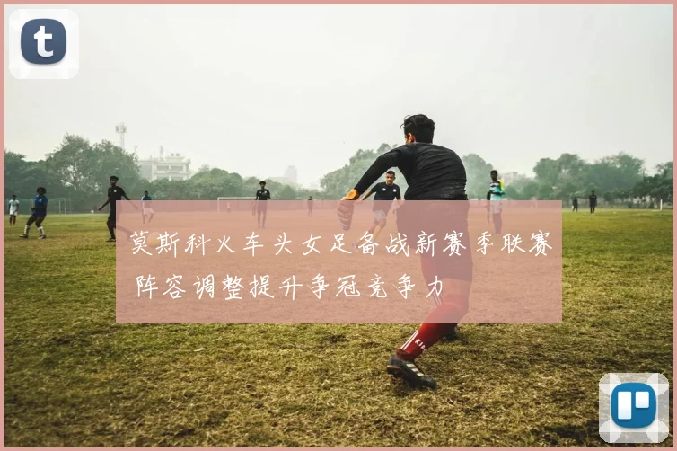 莫斯科火车头女足备战新赛季联赛 阵容调整提升争冠竞争力