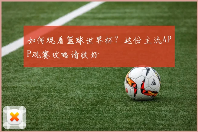 如何观看篮球世界杯？这份主流APP观赛攻略请收好