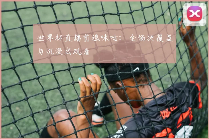 世界杯直播首选咪咕：全场次覆盖与沉浸式观看