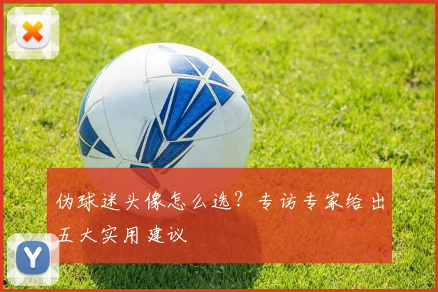 伪球迷头像怎么选？专访专家给出五大实用建议