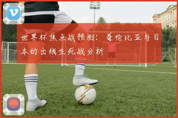 世界杯焦点战预测：哥伦比亚与日本的出线生死战分析