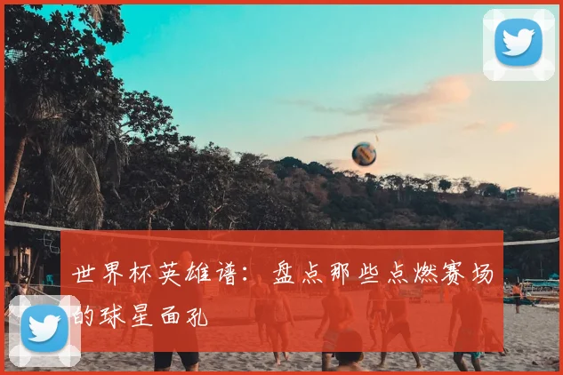 世界杯英雄谱:盘点那些点燃赛场的球星面孔