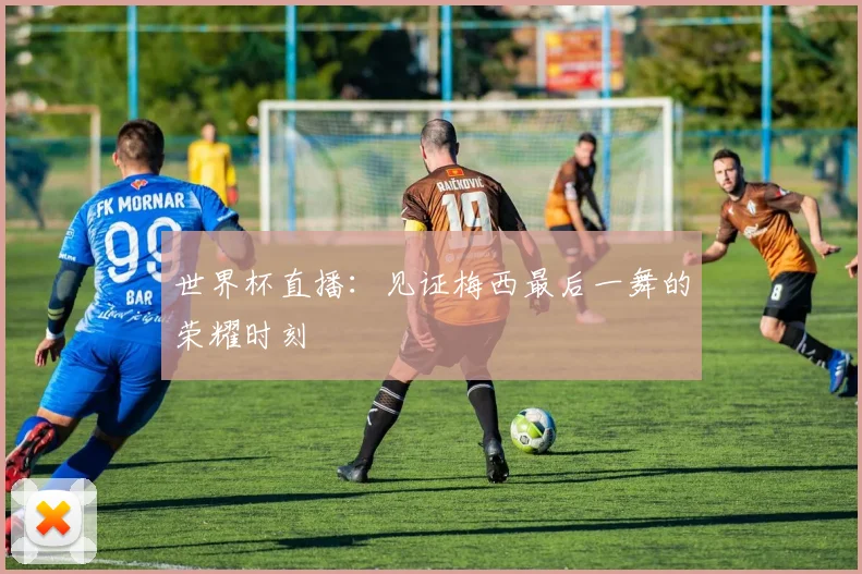 世界杯直播：见证梅西最后一舞的荣耀时刻