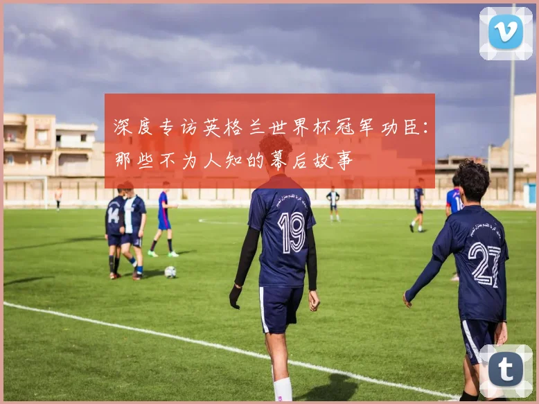 深度专访英格兰世界杯冠军功臣:那些不为人知的幕后故事