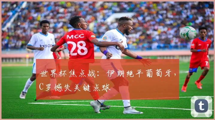 世界杯焦点战：伊朗绝平葡萄牙，C罗憾失关键点球
